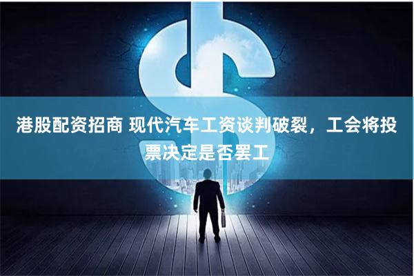 港股配资招商 现代汽车工资谈判破裂，工会将投票决定是否罢工