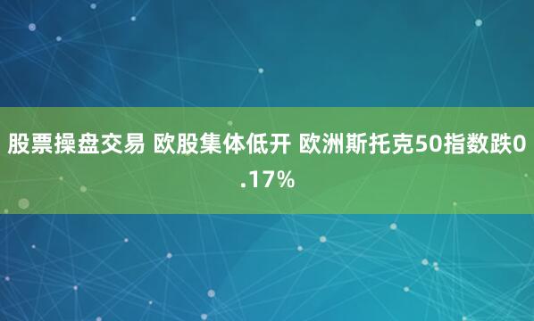 股票操盘交易 欧股集体低开 欧洲斯托克50指数跌0.17%