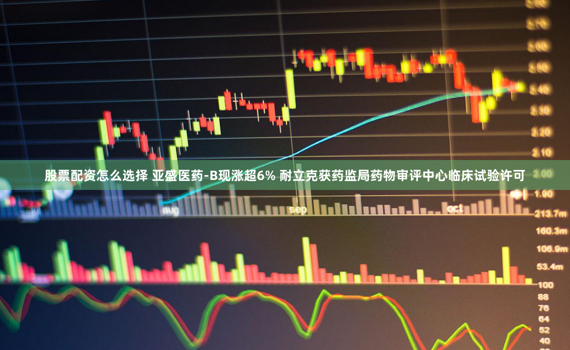 股票配资怎么选择 亚盛医药-B现涨超6% 耐立克获药监局药物审评中心临床试验许可