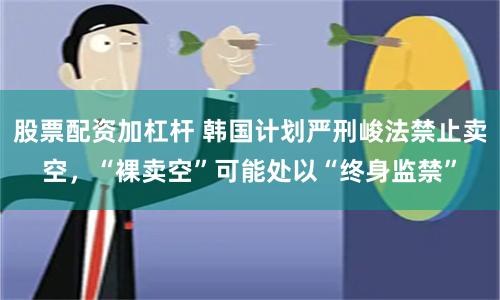 股票配资加杠杆 韩国计划严刑峻法禁止卖空，“裸卖空”可能处以“终身监禁”