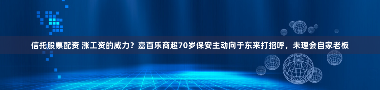 信托股票配资 涨工资的威力？嘉百乐商超70岁保安主动向于东来打招呼，未理会自家老板