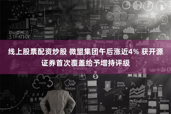 线上股票配资炒股 微盟集团午后涨近4% 获开源证券首次覆盖给予增持评级
