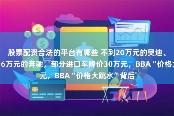 股票配资合法的平台有哪些 不到20万元的奥迪、宝马，直降16万元的奔驰，部分进口车降价30万元，BBA“价格大跳水”背后
