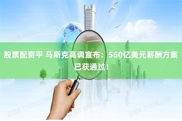 股票配资平 马斯克高调宣布：560亿美元薪酬方案已获通过！