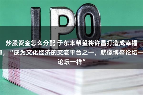 炒股资金怎么分配 于东来希望将许昌打造成幸福之都，“成为文化经济的交流平台之一，就像博鳌论坛一样”