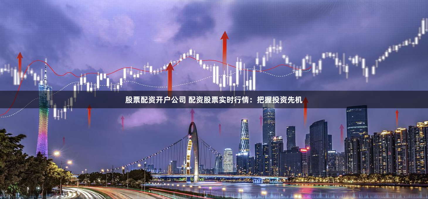 股票配资开户公司 配资股票实时行情：把握投资先机