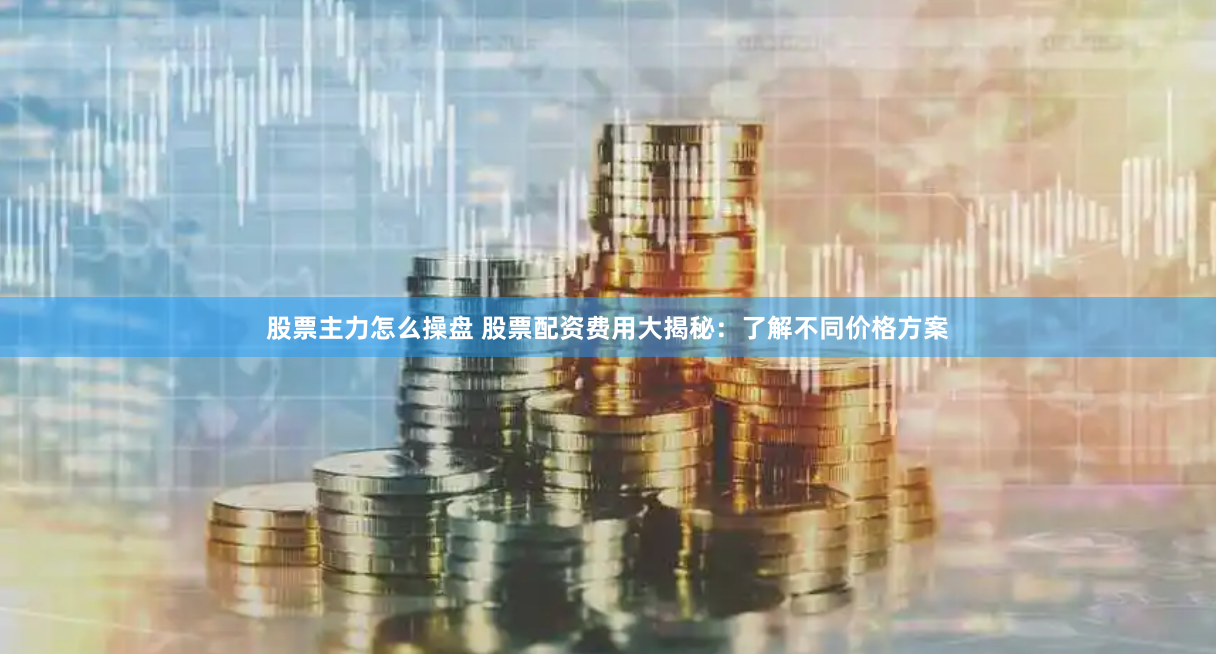 股票主力怎么操盘 股票配资费用大揭秘：了解不同价格方案