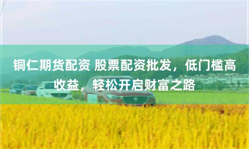 铜仁期货配资 股票配资批发，低门槛高收益，轻松开启财富之路