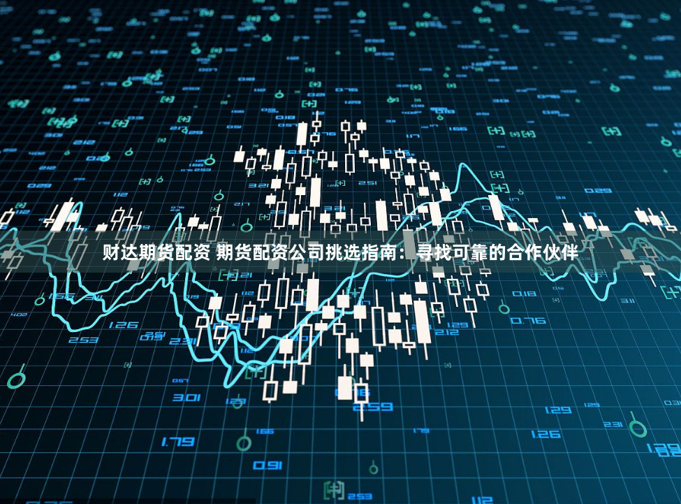 财达期货配资 期货配资公司挑选指南：寻找可靠的合作伙伴