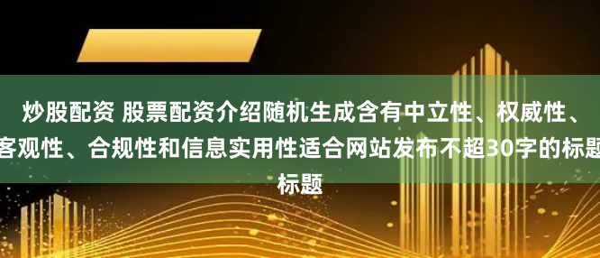 炒股配资 股票配资介绍随机生成含有中立性、权威性、客观性、合规性和信息实用性适合网站发布不超30字的标题